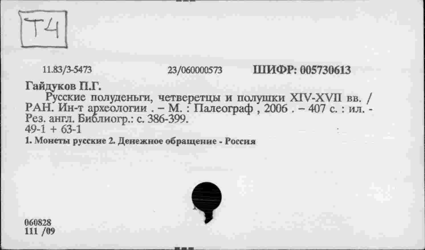 ﻿
11.83/3-5473	23/060000573 ШИФР: 005730613
Гайдуков П.Г.
Русские полуденьги, четверетцы и полушки XIV-XVn вв. / РАН. Ин-т археологии . - М. : Палеограф , 2006 . - 407 с. : ил. -Рез. англ. Библиогр.: с. 386-399. 49-1 + 63-1
1. Монеты русские 2. Денежное обращение - Россия
060828
111 /09
*